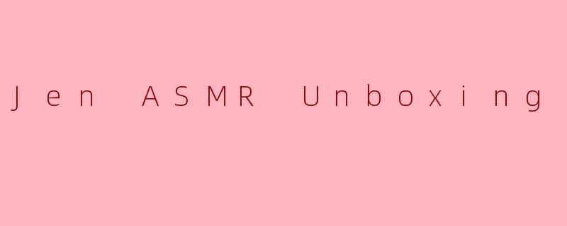 指尖的仪式感：JenASMR开箱，一场感官的温柔革命